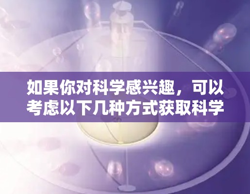 如果你对科学感兴趣，可以考虑以下几种方式获取科学信息