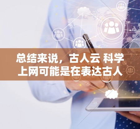 总结来说，古人云 科学上网可能是在表达古人对科技发展和知识传播的长期关注和关注，用科学上网这样的词语来比喻科学知识的持续传播和更新