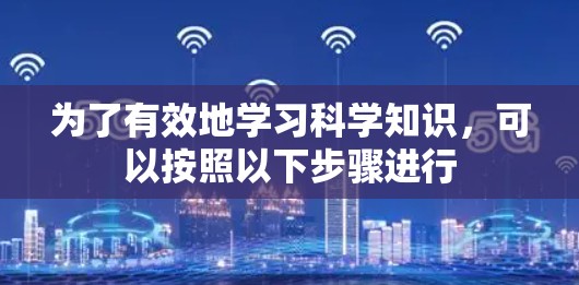 为了有效地学习科学知识，可以按照以下步骤进行
