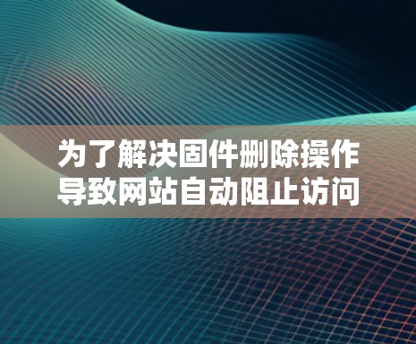 为了解决固件删除操作导致网站自动阻止访问的问题，可以按照以下步骤进行