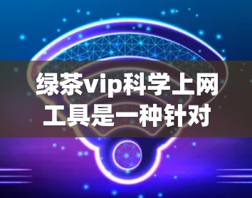 绿茶vip科学上网工具是一种针对特定用户群体的网络服务，旨在帮助用户管理上网数据、数据安全、流量控制和隐私保护。以下是该工具的详细介绍