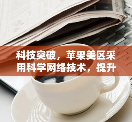 科技突破，苹果美区采用科学网络技术，提升用户体验