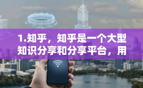1.知乎，知乎是一个大型知识分享和分享平台，用户可以发布文章、回答问题、参与讨论，同时也能与全球用户提供实时信息。如果你对知乎的使用方法感兴趣，可以关注知乎的社区或使用其搜索功能