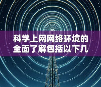 科学上网网络环境的全面了解包括以下几个关键方面