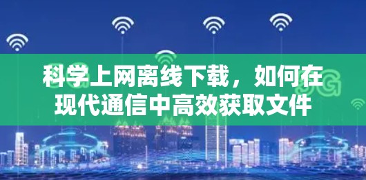 科学上网离线下载，如何在现代通信中高效获取文件