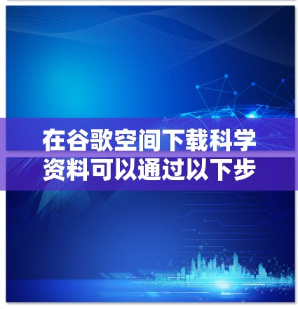 在谷歌空间下载科学资料可以通过以下步骤进行