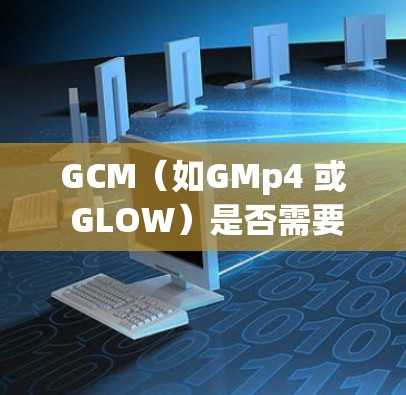 GCM（如GMp4 或 GLOW）是否需要科学上网取决于其具体定义和功能。以下是对不同可能情况的分析