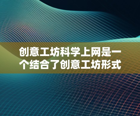 创意工坊科学上网是一个结合了创意工坊形式和科学上网资源的新型学习方式，旨在通过团队合作和互联网应用，提升学生的科学素养和创新能力。以下是对这一概念的详细分析