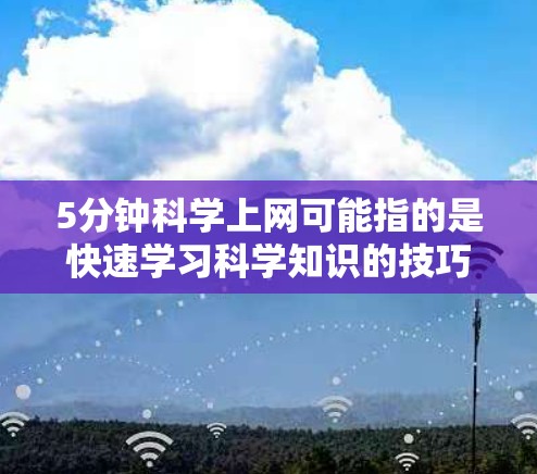 5分钟科学上网可能指的是快速学习科学知识的技巧或课程，但直接翻译可能不太准确。如果您想获取科学知识，建议以下方法