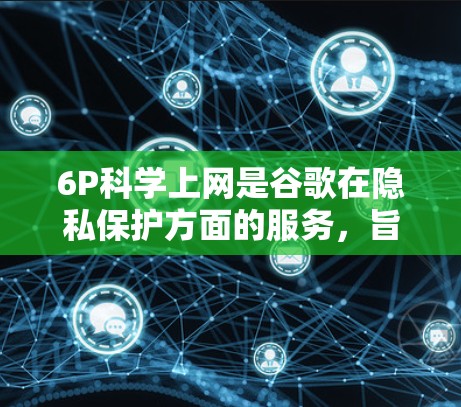 6P科学上网是谷歌在隐私保护方面的服务，旨在为科学应用提供更安全的访问体验。以下是关于6P科学上网的详细解释