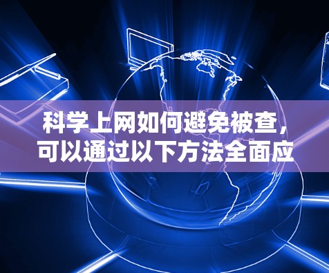 科学上网如何避免被查，可以通过以下方法全面应对