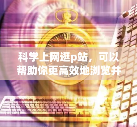 科学上网逛p站，可以帮助你更高效地浏览并识别真正的网站，减少被p站吸引的情况。以下是一些科学的方法和技巧