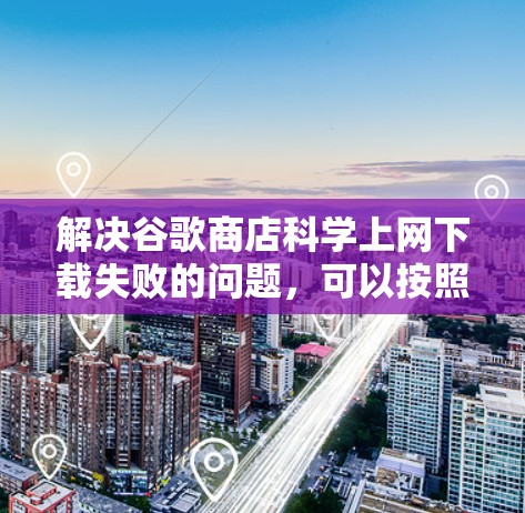 解决谷歌商店科学上网下载失败的问题，可以按照以下步骤进行