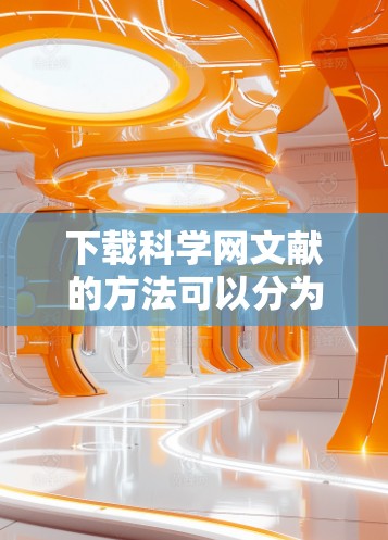 下载科学网文献的方法可以分为以下几种，每种方法各有优缺点，建议根据具体需求选择