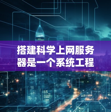 搭建科学上网服务器是一个系统工程，需要从硬件、软件、网络等多个方面进行全面考虑。以下是一个有条理的步骤指南