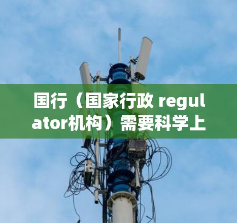 国行（国家行政 regulator机构）需要科学上网的原因主要包括以下几个方面