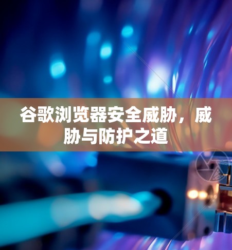 谷歌浏览器安全威胁，威胁与防护之道