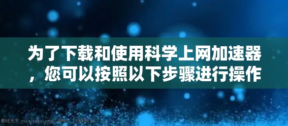 为了下载和使用科学上网加速器，您可以按照以下步骤进行操作