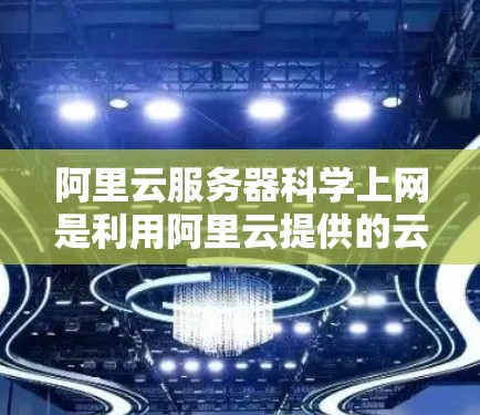 阿里云服务器科学上网是利用阿里云提供的云容器和存储服务，用于科学计算和模拟的云服务。以下是详细的总结和建议