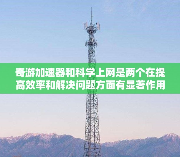 奇游加速器和科学上网是两个在提高效率和解决问题方面有显著作用的工具，但使用时需谨慎。以下是详细的总结和建议