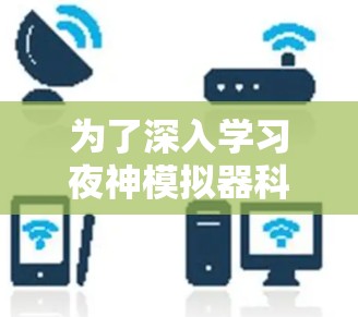 为了深入学习夜神模拟器科学上网，以下是一个有条理的总结和建议