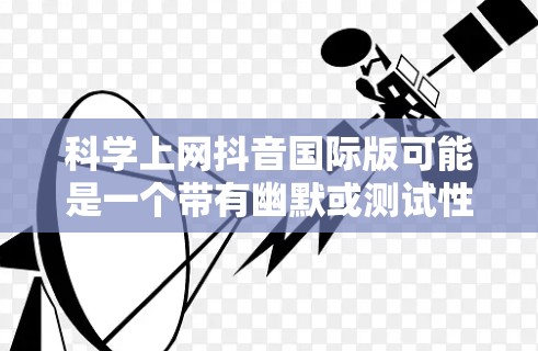 科学上网抖音国际版可能是一个带有幽默或测试性质的内容，可能与科学、上网或国际内容相关。如果您想分享科学内容在抖音上的内容，可以考虑以下几点