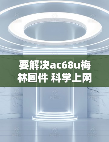 要解决ac68u梅林固件 科学上网问题，可以从以下几个方面进行分析和解决