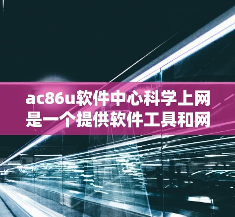 ac86u软件中心科学上网是一个提供软件工具和网络管理功能的中心，旨在为用户提供安全、高效和便捷的网络环境。以下是对该中心的系统性总结