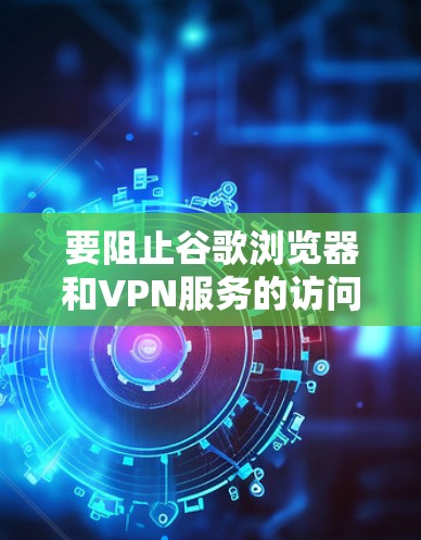 要阻止谷歌浏览器和VPN服务的访问，可以按照以下步骤操作