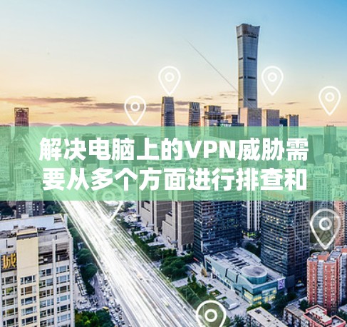 解决电脑上的VPN威胁需要从多个方面进行排查和配置。以下是一步步的解决方案 解决电脑上的VPN威胁需要从多个方面进行排查和配置。以下是一步步的解决方案
