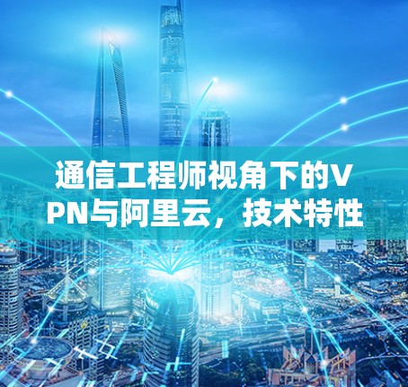 通信工程师视角下的VPN与阿里云，技术特性与应用对比