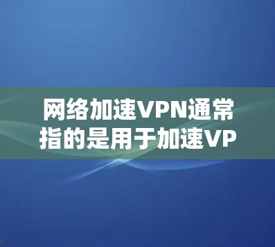 网络加速VPN通常指的是用于加速VPN连接的工具，主要功能是提升网络性能和稳定性。以下是对该术语的详细介绍