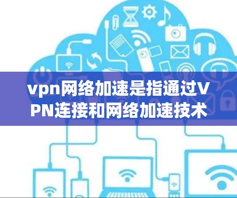 vpn网络加速是指通过VPN连接和网络加速技术来提高数据传输速度和网络可靠性的一种方式。它结合了VPN的安全性与快速数据传输的优势，旨在提供可靠、快速的网络连接和数据传输