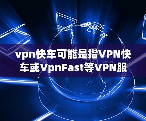 vpn快车可能是指VPN快车或VpnFast等VPN服务，具体取决于具体的VPN品牌和版本。以下是一些常见的VPN服务名称和相关信息