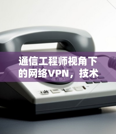 通信工程师视角下的网络VPN，技术与应用的深度剖析
