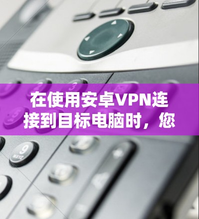 在使用安卓VPN连接到目标电脑时，您可以按照以下步骤进行操作