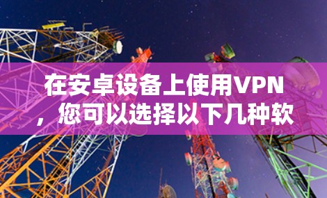 在安卓设备上使用VPN，您可以选择以下几种软件进行连接，以下是详细的步骤和注意事项