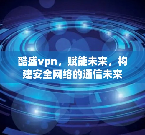 酷盛vpn，赋能未来，构建安全网络的通信未来
