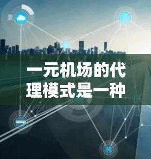 一元机场的代理模式是一种高效的航空服务策略，旨在通过减少排队时间、提高效率来满足旅客需求。以下是该模式的详细分析