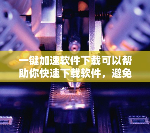 一键加速软件下载可以帮助你快速下载软件，避免下载速度慢的问题。以下是一些常见的加速软件推荐，适合大多数用户