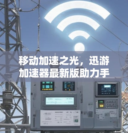 移动加速之光，迅游加速器最新版助力手机加速，开启更流畅的旅程！