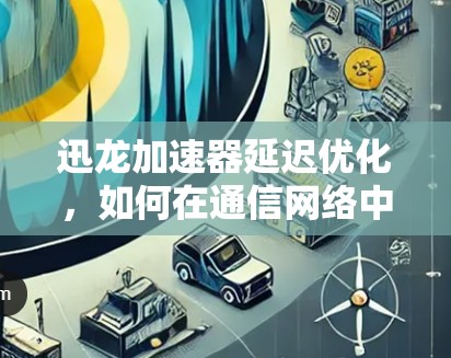 迅龙加速器延迟优化，如何在通信网络中实现更快的数据传输