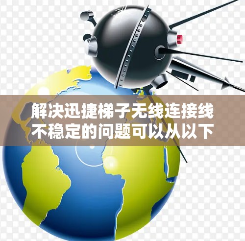 解决迅捷梯子无线连接线不稳定的问题可以从以下几个步骤进行排查和处理