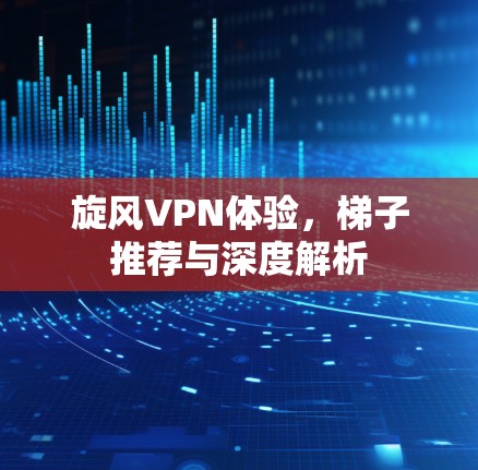 旋风VPN体验，梯子推荐与深度解析