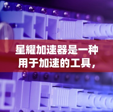 星耀加速器是一种用于加速的工具，通常用于汽车或机械领域。在连接测试中，用户可能需要了解如何正确连接星耀加速器到某个系统，或者是否需要特定的软件或设备来辅助连接