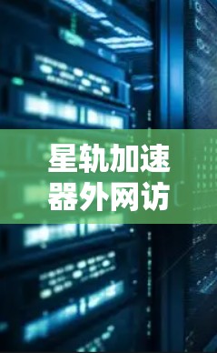 星轨加速器外网访问，技术与质量提升的精准解决方案