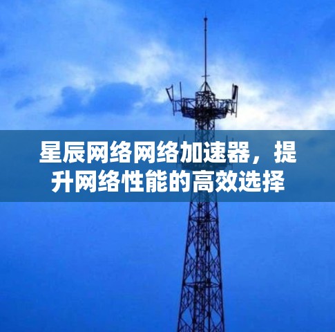 星辰网络网络加速器，提升网络性能的高效选择