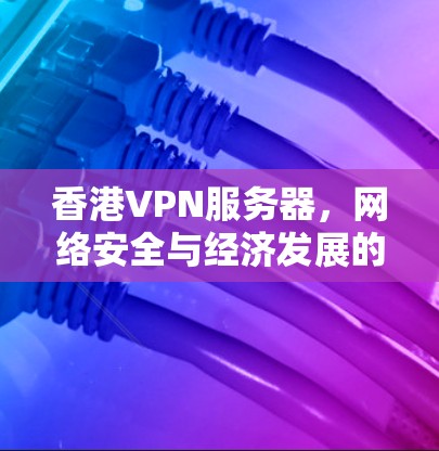 香港VPN服务器，网络安全与经济发展的新机遇