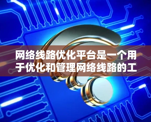 网络线路优化平台是一个用于优化和管理网络线路的工具，通常包括以下几个主要模块