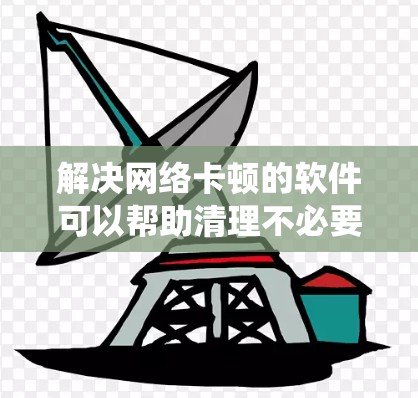 解决网络卡顿的软件可以帮助清理不必要的资源和数据，恢复系统稳定性。以下是一些常见的解决网络卡顿的软件推荐